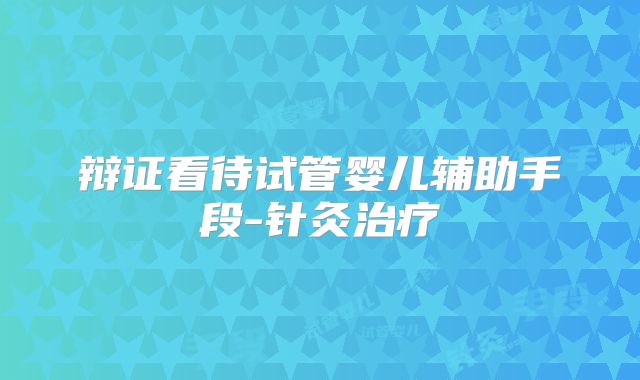 辩证看待试管婴儿辅助手段-针灸治疗