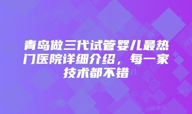 青岛做三代试管婴儿最热门医院详细介绍,每一家技术都不错