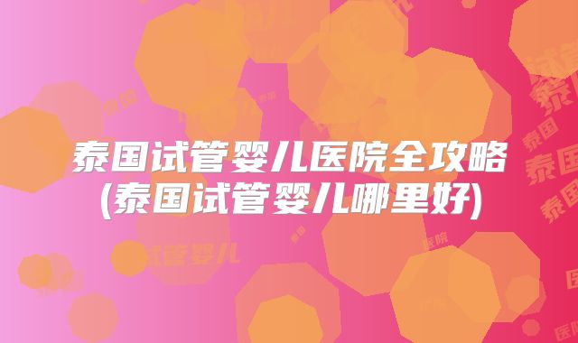 泰国试管婴儿医院全攻略(泰国试管婴儿哪里好)