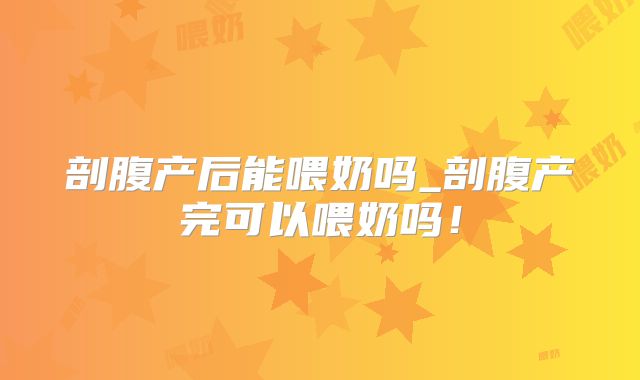 剖腹产后能喂奶吗_剖腹产完可以喂奶吗!