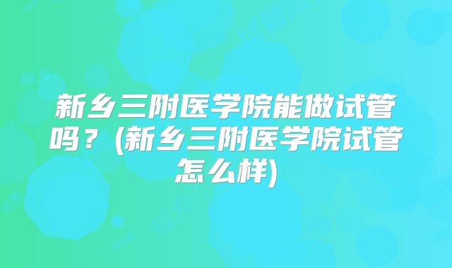 新乡三附医学院能做试管吗？(新乡三附医学院试管怎么样)