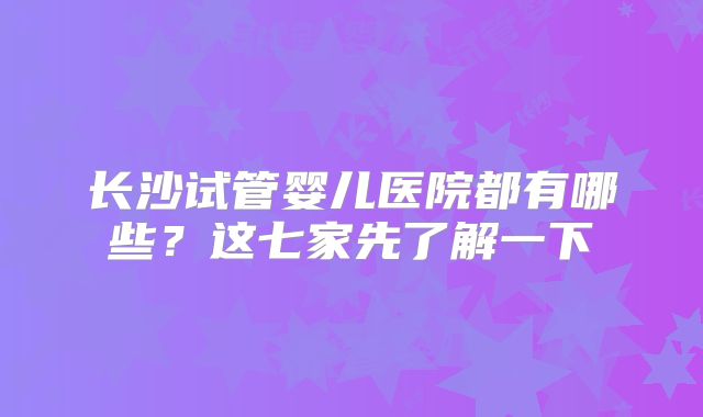 长沙试管婴儿医院都有哪些?这七家先了解一下