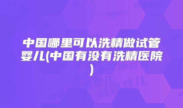 中国哪里可以洗精做试管婴儿(中国有没有洗精医院)