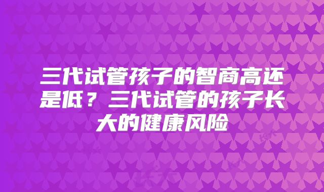 三代试管孩子的智商高还是低？三代试管的孩子长大的健康风险