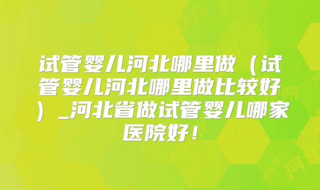 试管婴儿河北哪里做（试管婴儿河北哪里做比较好）_河北省做试管婴儿哪家医院好！