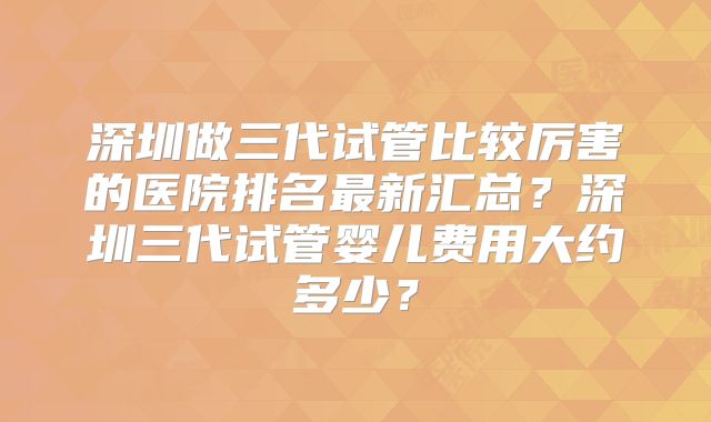 深圳做三代试管比较厉害的医院排名最新汇总？深圳三代试管婴儿费用大约多少？