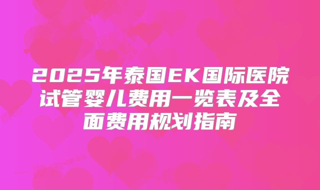 2025年泰国EK国际医院试管婴儿费用一览表及全面费用规划指南