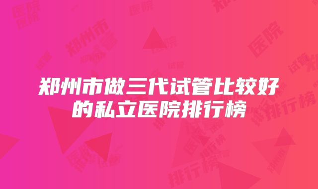 郑州市做三代试管比较好的私立医院排行榜