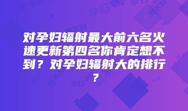 对孕妇辐射最大前六名火速更新第四名你肯定想不到？对孕妇辐射大的排行？