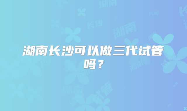 湖南长沙可以做三代试管吗?