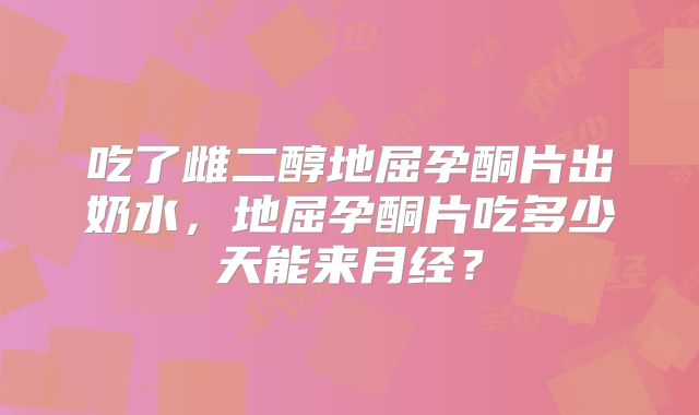 吃了雌二醇地屈孕酮片出奶水,地屈孕酮片吃多少天能来月经?