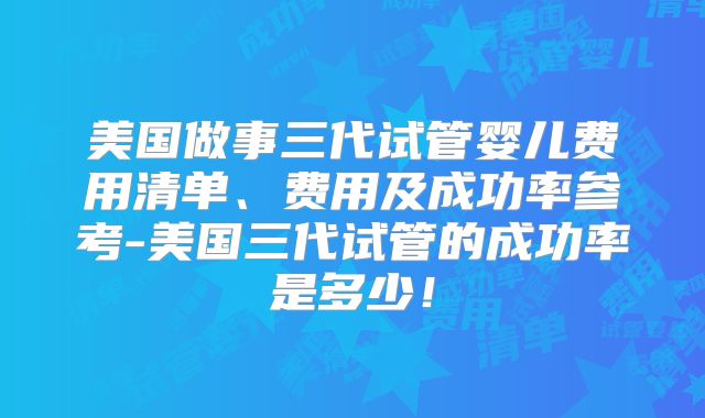 美国做事三代试管婴儿费用清单、费用及成功率参考-美国三代试管的成功率是多少！