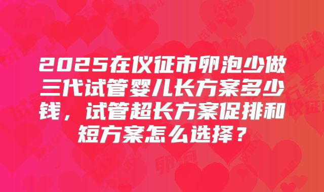 2025在仪征市卵泡少做三代试管婴儿长方案多少钱，试管超长方案促排和短方案怎么选择？