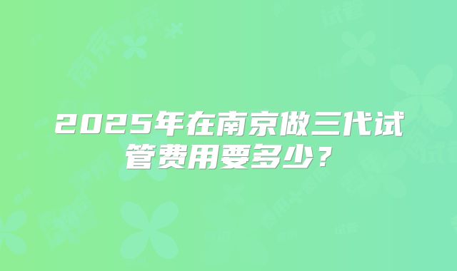 2025年在南京做三代试管费用要多少？