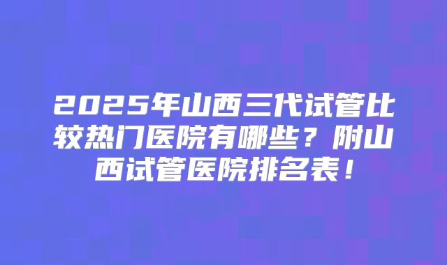 2025年山西三代试管比较热门医院有哪些?附山西试管医院排名表!