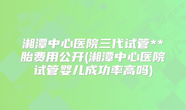 湘潭中心医院三代试管**胎费用公开(湘潭中心医院试管婴儿成功率高吗)