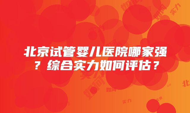 北京试管婴儿医院哪家强？综合实力如何评估？