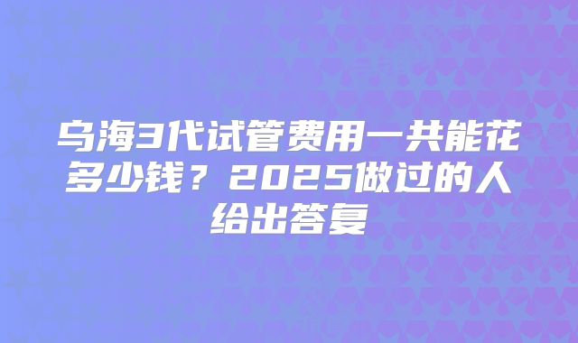 乌海3代试管费用一共能花多少钱？2025做过的人给出答复