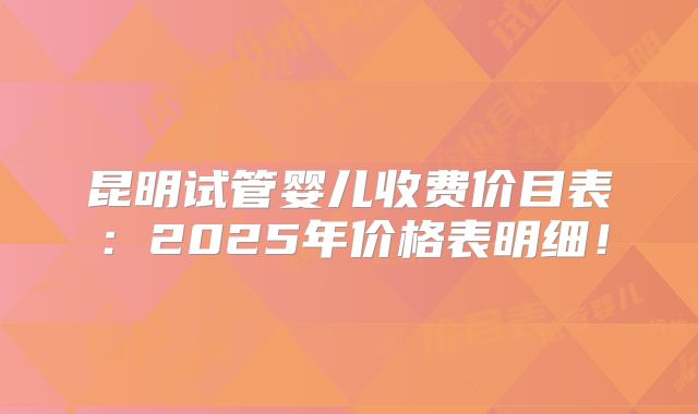 昆明试管婴儿收费价目表：2025年价格表明细！