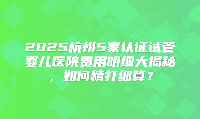 2025杭州5家认证试管婴儿医院费用明细大揭秘，如何精打细算？