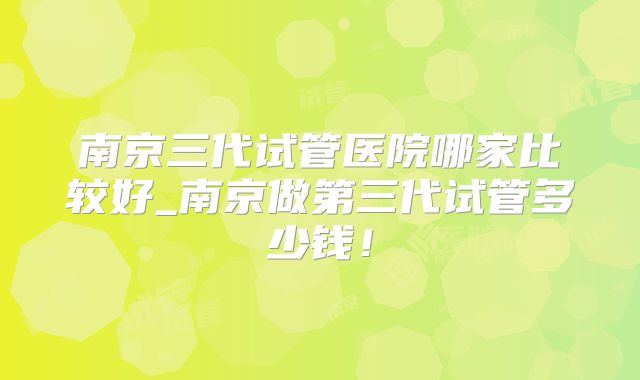 南京三代试管医院哪家比较好_南京做第三代试管多少钱！