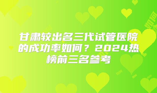 甘肃较出名三代试管医院的成功率如何？2024热榜前三名参考