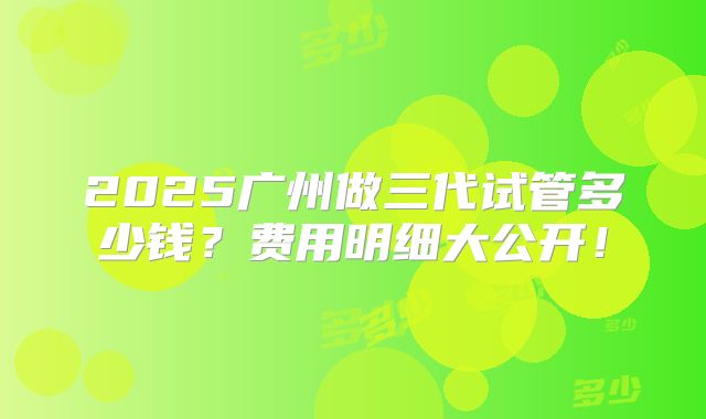 2025广州做三代试管多少钱？费用明细大公开！