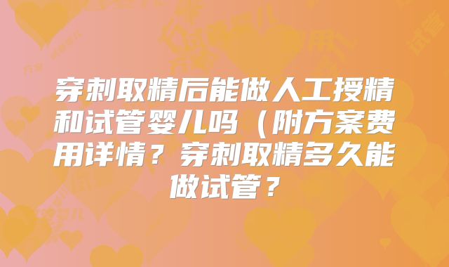 穿刺取精后能做人工授精和试管婴儿吗(附方案费用详情?穿刺取精多久能做试管?