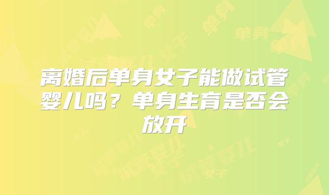 离婚后单身女子能做试管婴儿吗?单身生育是否会放开