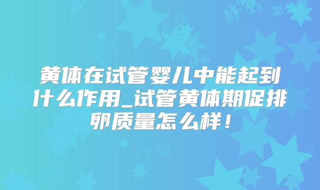 黄体在试管婴儿中能起到什么作用_试管黄体期促排卵质量怎么样！