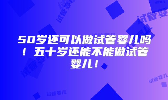 50岁还可以做试管婴儿吗！五十岁还能不能做试管婴儿！