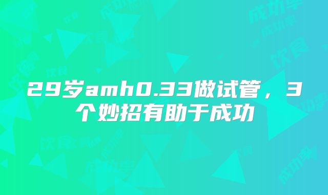 29岁amh0.33做试管,3个妙招有助于成功