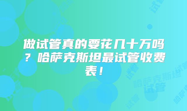 做试管真的要花几十万吗？哈萨克斯坦最试管收费表！