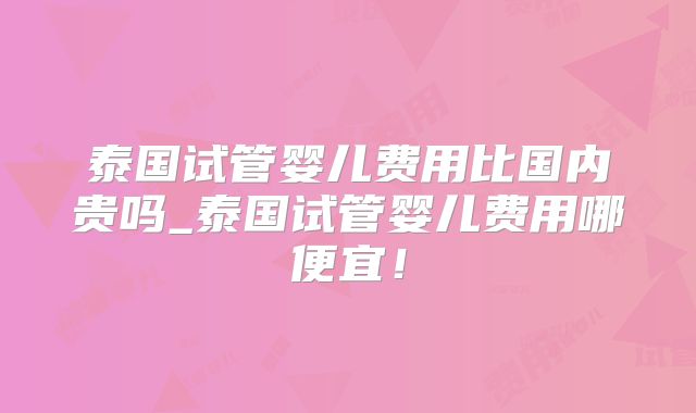 泰国试管婴儿费用比国内贵吗_泰国试管婴儿费用哪便宜!