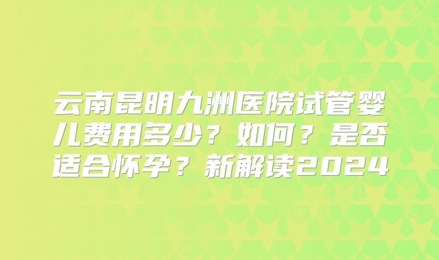 云南昆明九洲医院试管婴儿费用多少?如何?是否适合怀孕?新解读2024