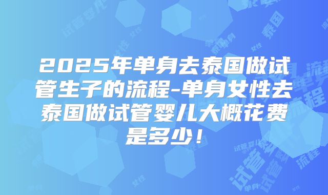 2025年单身去泰国做试管生子的流程-单身女性去泰国做试管婴儿大概花费是多少！