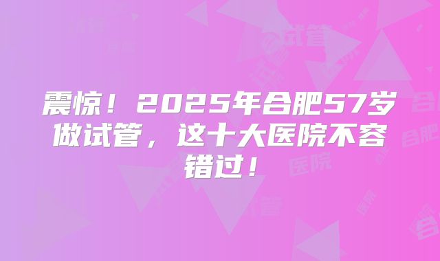 震惊！2025年合肥57岁做试管，这十大医院不容错过！