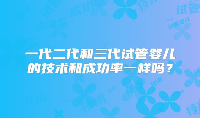 一代二代和三代试管婴儿的技术和成功率一样吗？