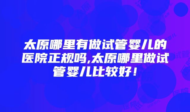 太原哪里有做试管婴儿的医院正规吗,太原哪里做试管婴儿比较好！