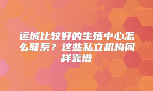 运城比较好的生殖中心怎么联系？这些私立机构同样靠谱