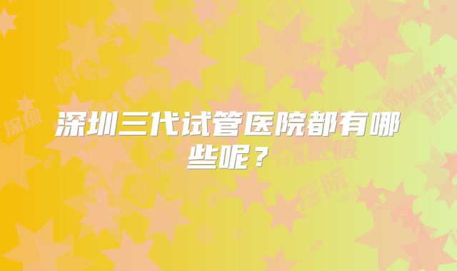 深圳三代试管医院都有哪些呢？