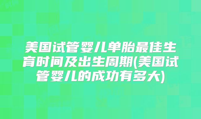 美国试管婴儿单胎最佳生育时间及出生周期(美国试管婴儿的成功有多大)