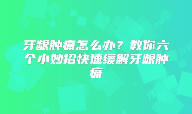 牙龈肿痛怎么办?教你六个小妙招快速缓解牙龈肿痛