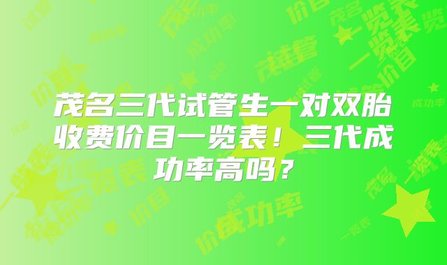 茂名三代试管生一对双胎收费价目一览表!三代成功率高吗?