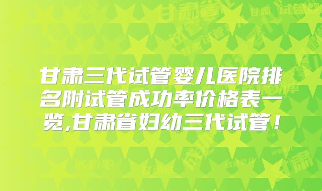 甘肃三代试管婴儿医院排名附试管成功率价格表一览,甘肃省妇幼三代试管!