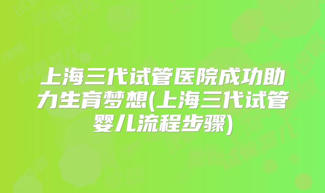 上海三代试管医院成功助力生育梦想(上海三代试管婴儿流程步骤)