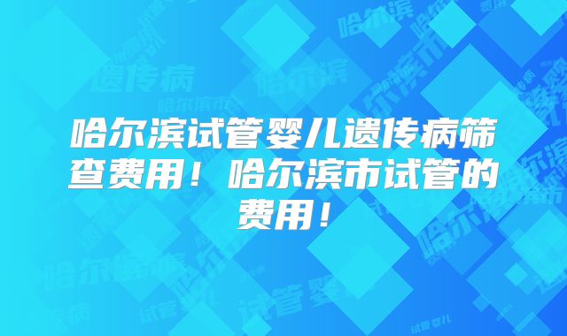 哈尔滨试管婴儿遗传病筛查费用！哈尔滨市试管的费用！