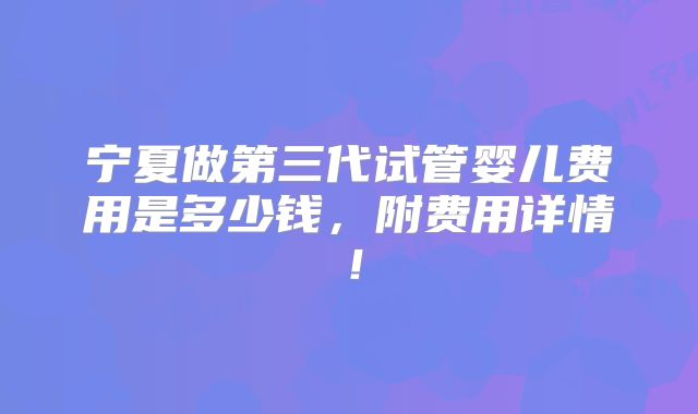 宁夏做第三代试管婴儿费用是多少钱,附费用详情!