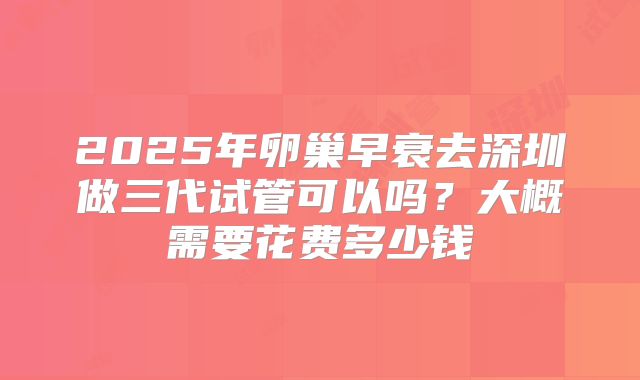 2025年卵巢早衰去深圳做三代试管可以吗？大概需要花费多少钱