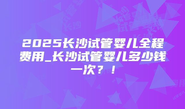 2025长沙试管婴儿全程费用_长沙试管婴儿多少钱一次？！